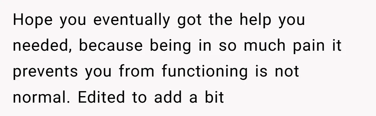 Hope you eventually got the help you needed, because being in so much pain it prevents you from functioning is not normal. Edited to add a bit