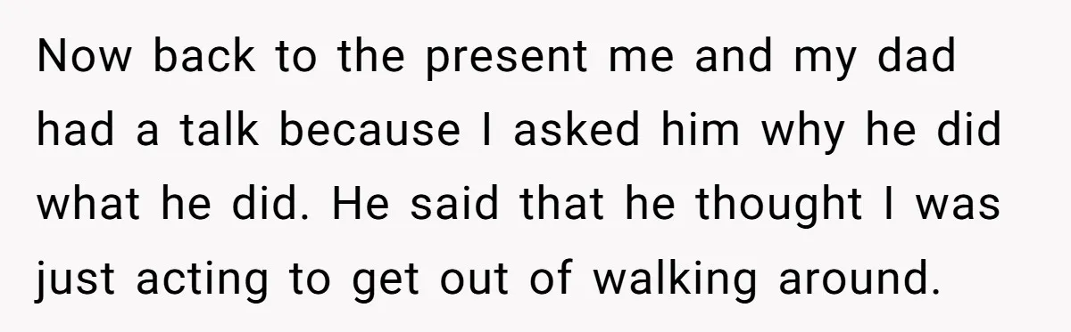 Now back to the present me and my dad had a talk because I asked him why he did what he did. He said that he thought I was just...