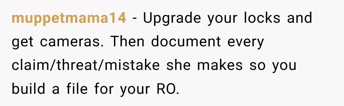 muppetmama14 − Upgrade your locks and get cameras. Then document every claim/threat/mistake she makes so you build a file for your RO.