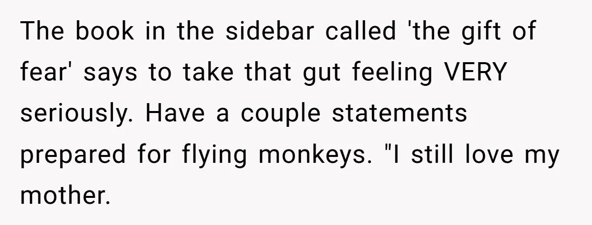 The book in the sidebar called 'the gift of fear' says to take that gut feeling VERY seriously. Have a couple statements prepared for flying monkeys. "I still love my...