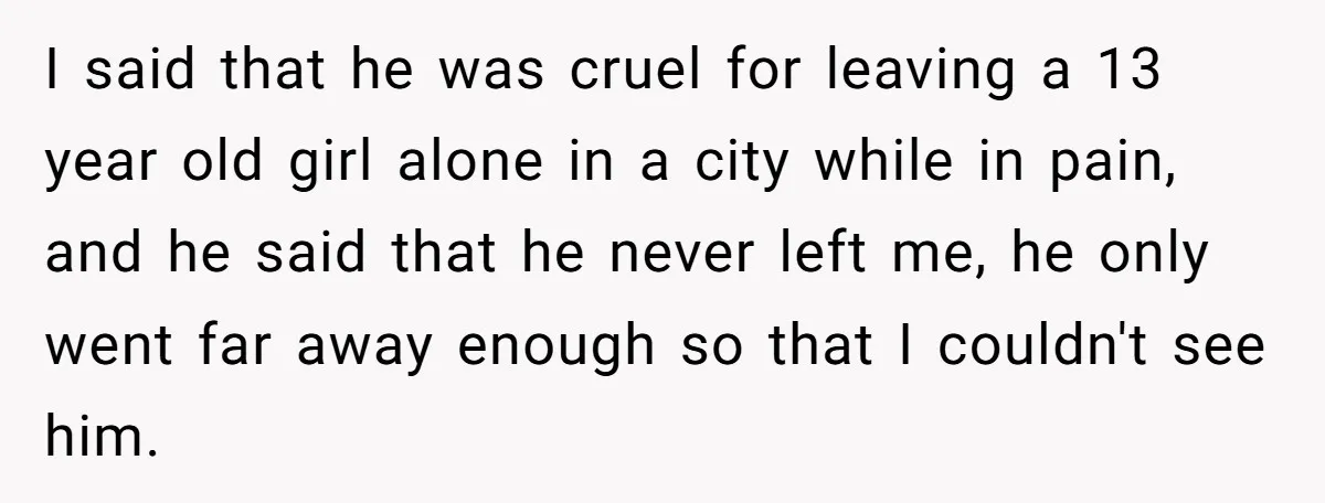 I said that he was cruel for leaving a 13 year old girl alone in a city while in pain, and he said that he never left me, he only...