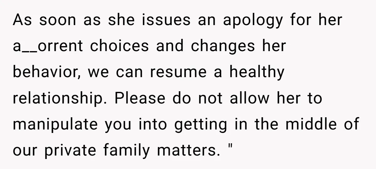 As soon as she issues an apology for her a__orrent choices and changes her behavior, we can resume a healthy relationship. Please do not allow her to manipulate you into...