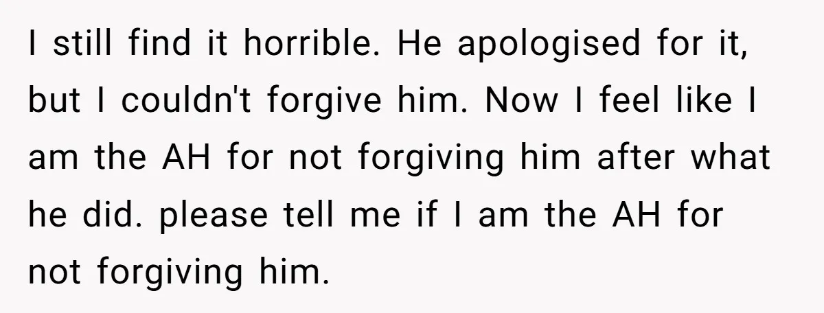 I still find it horrible. He apologised for it, but I couldn't forgive him. Now I feel like I am the AH for not forgiving him after what he did....