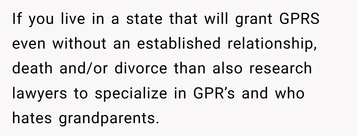 If you live in a state that will grant GPRS even without an established relationship, death and/or divorce than also research lawyers to specialize in GPR’s and who hates grandparents.