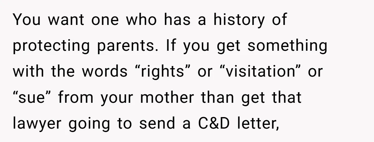 You want one who has a history of protecting parents. If you get something with the words “rights” or “visitation” or “sue” from your mother than get that lawyer going...