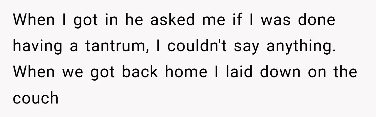 When I got in he asked me if I was done having a tantrum, I couldn't say anything. When we got back home I laid down on the couch