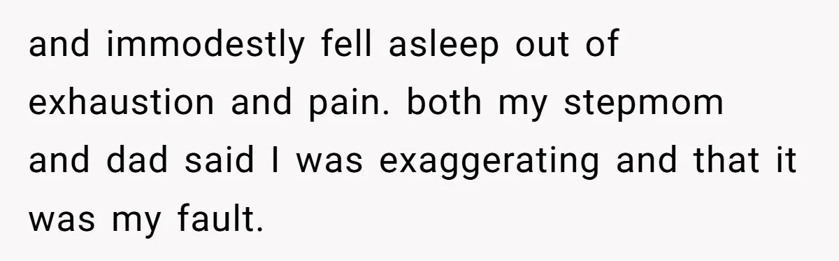 and immodestly fell asleep out of exhaustion and pain. both my stepmom and dad said I was exaggerating and that it was my fault.