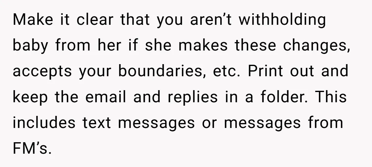 Make it clear that you aren’t withholding baby from her if she makes these changes, accepts your boundaries, etc. Print out and keep the email and replies in a folder....
