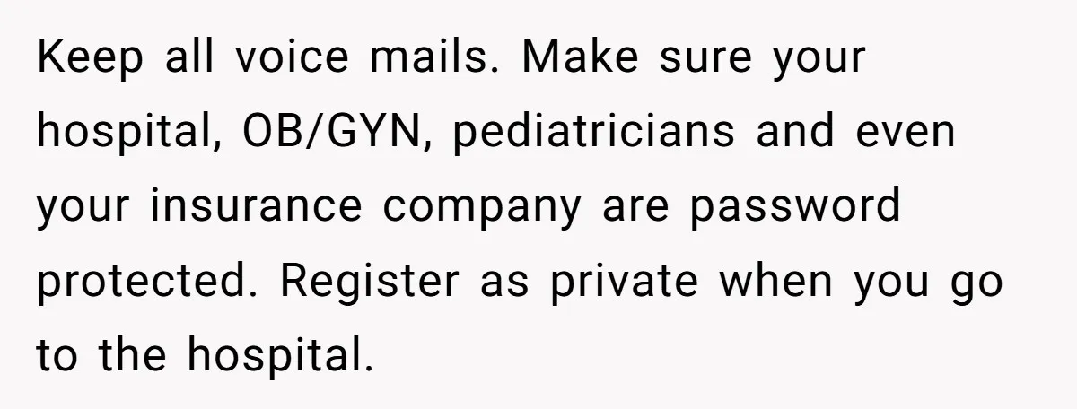 Keep all voice mails. Make sure your hospital, OB/GYN, pediatricians and even your insurance company are password protected. Register as private when you go to the hospital.
