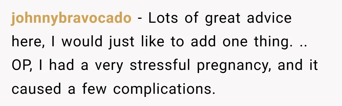 johnnybravocado − Lots of great advice here, I would just like to add one thing. .. ​ OP, I had a very stressful pregnancy, and it caused a few complications.