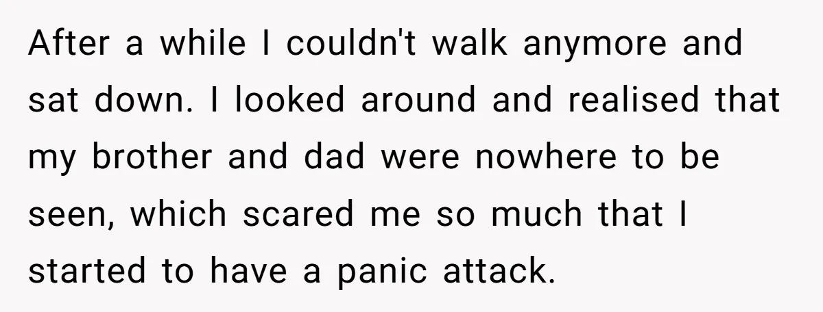 After a while I couldn't walk anymore and sat down. I looked around and realised that my brother and dad were nowhere to be seen, which scared me so much...