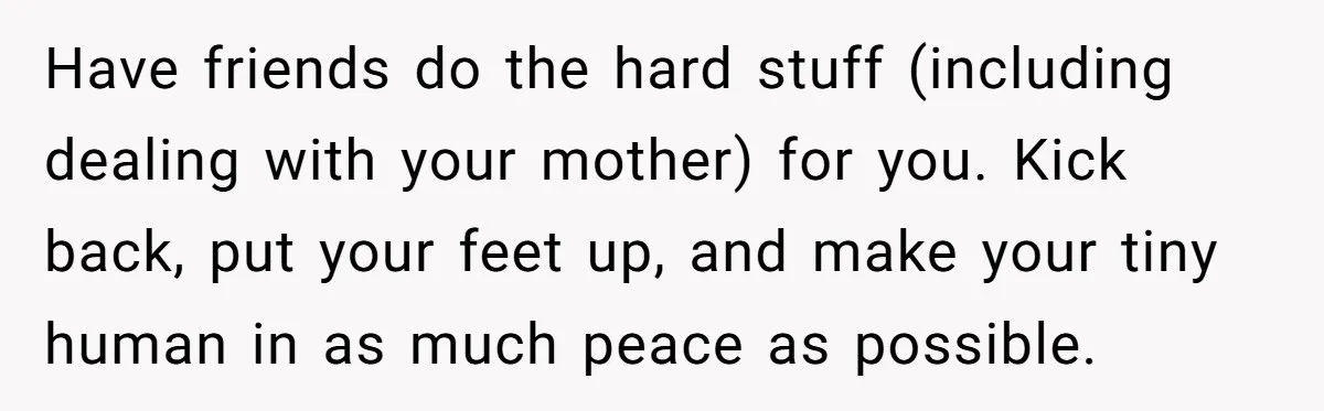 Have friends do the hard stuff (including dealing with your mother) for you. Kick back, put your feet up, and make your tiny human in as much peace as possible....