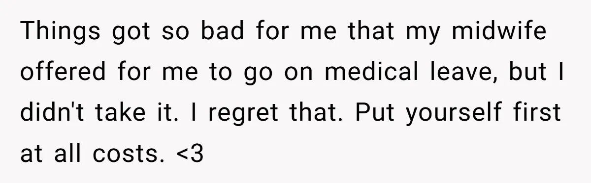 Things got so bad for me that my midwife offered for me to go on medical leave, but I didn't take it. I regret that. Put yourself first at all...
