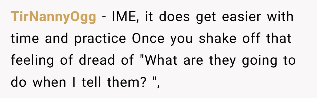 TirNannyOgg − IME, it does get easier with time and practice Once you shake off that feeling of dread of "What are they going to do when I tell them?...
