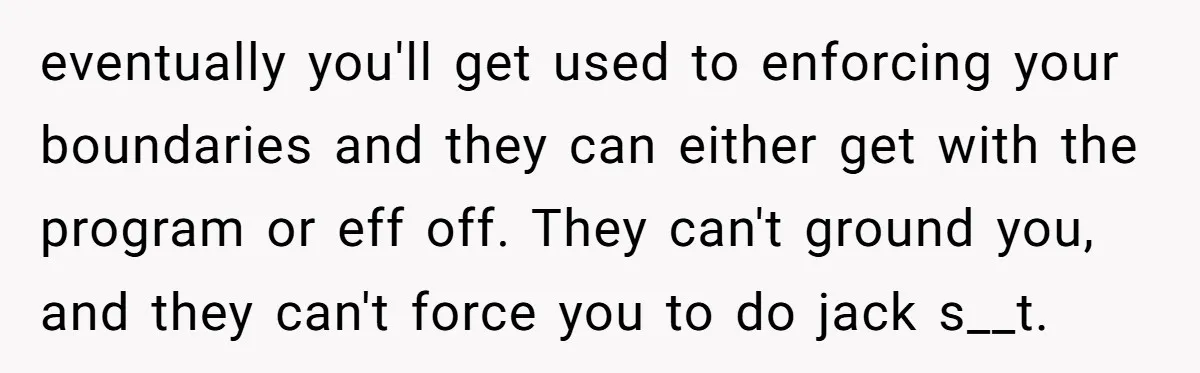 eventually you'll get used to enforcing your boundaries and they can either get with the program or eff off. They can't ground you, and they can't force you to do...