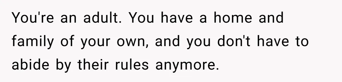 You're an adult. You have a home and family of your own, and you don't have to abide by their rules anymore.