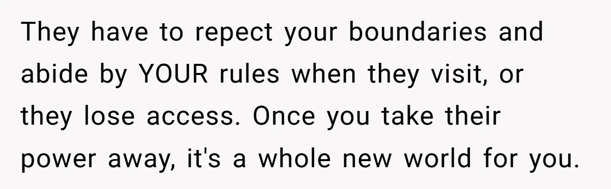 They have to repect your boundaries and abide by YOUR rules when they visit, or they lose access. Once you take their power away, it's a whole new world for...