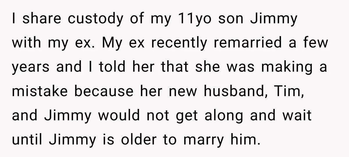 I share custody of my 11yo son Jimmy with my ex. My ex recently remarried a few years and I told her that she was making a mistake because her...