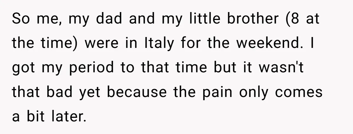So me, my dad and my little brother (8 at the time) were in Italy for the weekend. I got my period to that time but it wasn't that bad...