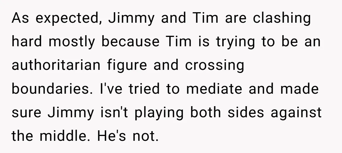 As expected, Jimmy and Tim are clashing hard mostly because Tim is trying to be an authoritarian figure and crossing boundaries. I've tried to mediate and made sure Jimmy isn't...
