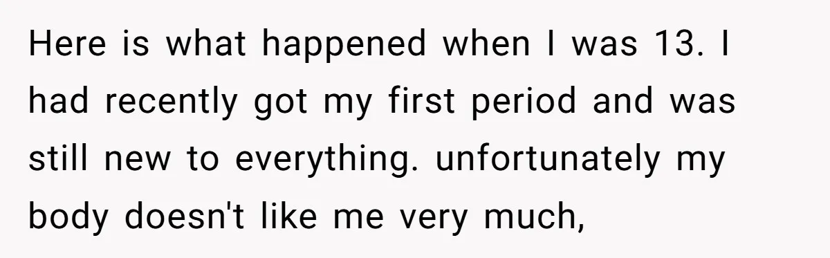 Here is what happened when I was 13. I had recently got my first period and was still new to everything. unfortunately my body doesn't like me very much,