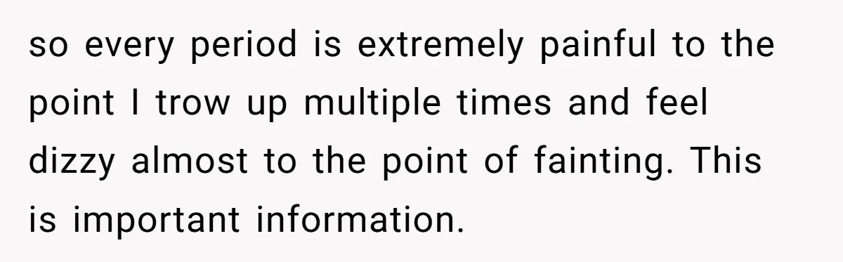 so every period is extremely painful to the point I trow up multiple times and feel dizzy almost to the point of fainting. This is important information.