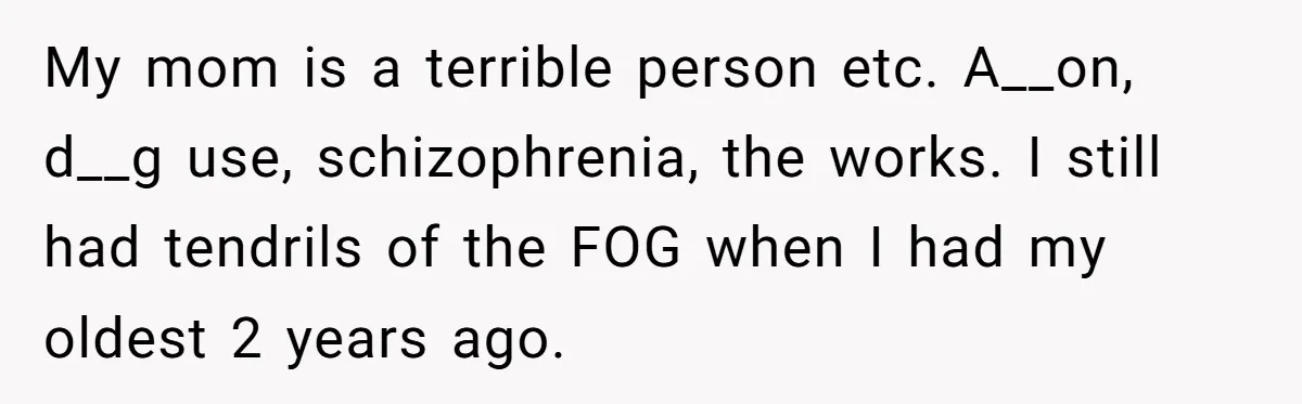 My mom is a terrible person etc. A__on, d__g use, schizophrenia, the works. I still had tendrils of the FOG when I had my oldest 2 years ago.