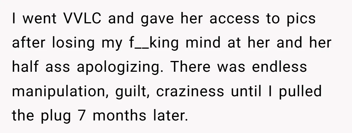 I went VVLC and gave her access to pics after losing my f__king mind at her and her half ass apologizing. There was endless manipulation, guilt, craziness until I pulled...