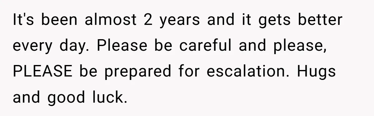 It's been almost 2 years and it gets better every day. Please be careful and please, PLEASE be prepared for escalation. Hugs and good luck.