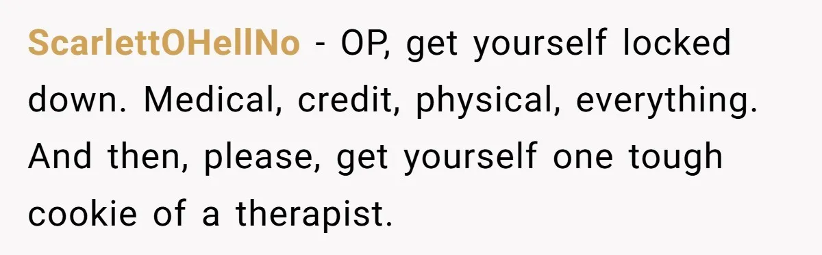 ScarlettOHellNo − OP, get yourself locked down. Medical, credit, physical, everything. And then, please, get yourself one tough cookie of a therapist.