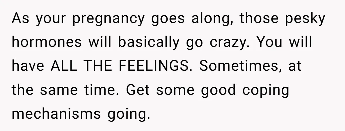 As your pregnancy goes along, those pesky hormones will basically go crazy. You will have ALL THE FEELINGS. Sometimes, at the same time. Get some good coping mechanisms going.