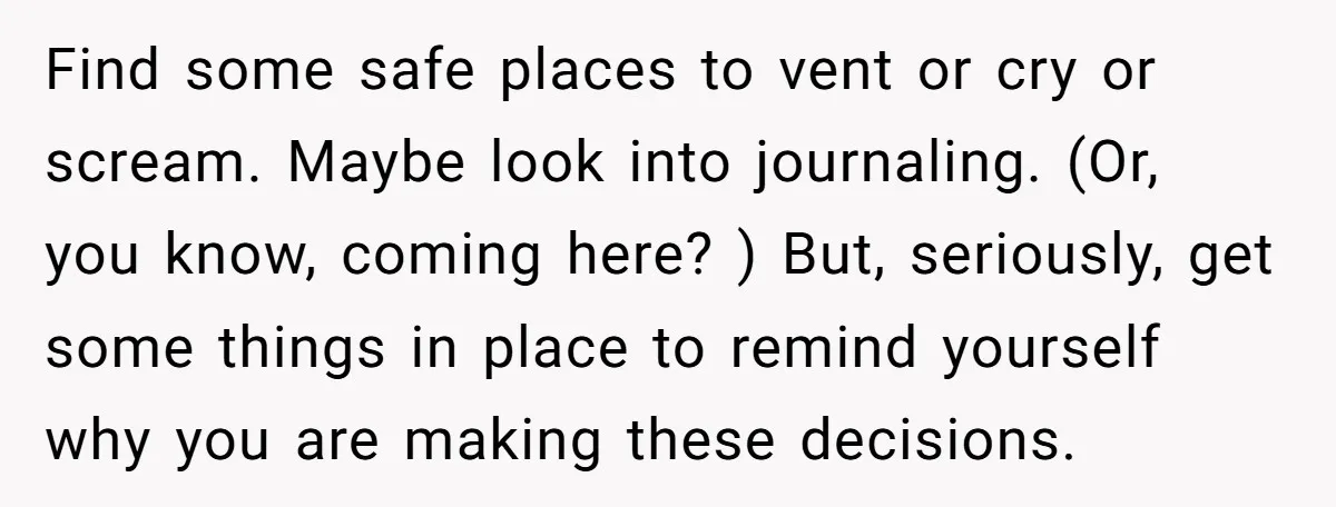 Find some safe places to vent or cry or scream. Maybe look into journaling. (Or, you know, coming here? ) But, seriously, get some things in place to remind yourself...