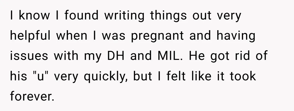 I know I found writing things out very helpful when I was pregnant and having issues with my DH and MIL. He got rid of his "u" very quickly, but...