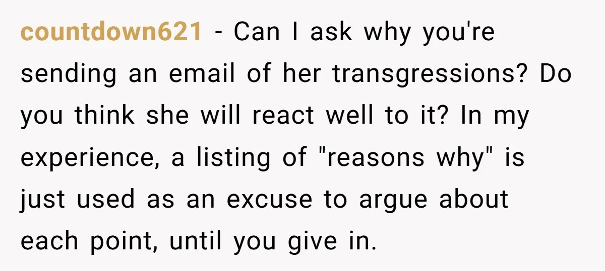 countdown621 − Can I ask why you're sending an email of her transgressions? Do you think she will react well to it? In my experience, a listing of "reasons why"...