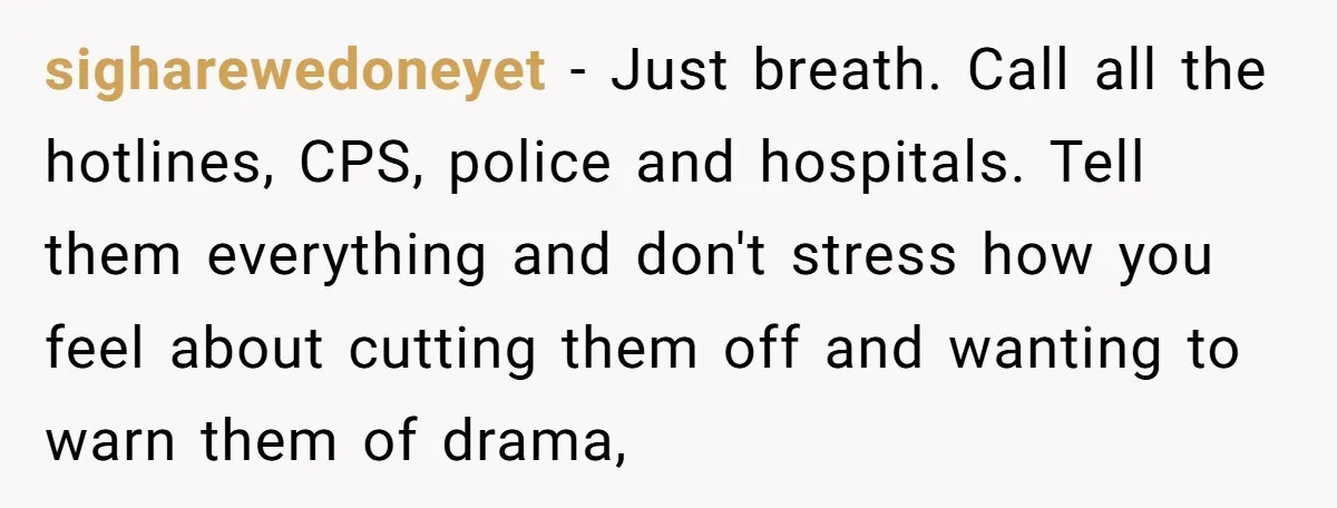 sigharewedoneyet − Just breath. Call all the hotlines, CPS, police and hospitals. Tell them everything and don't stress how you feel about cutting them off and wanting to warn them...