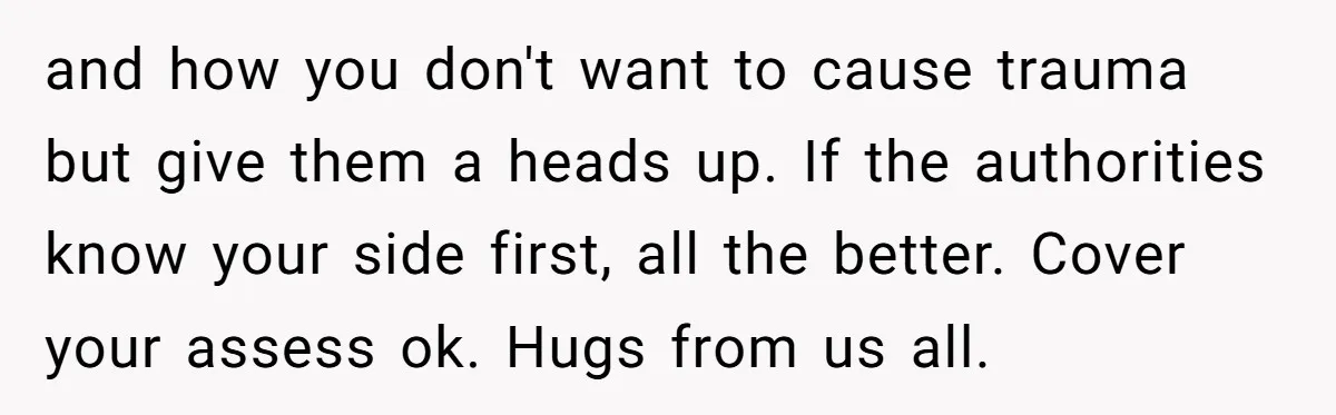 and how you don't want to cause trauma but give them a heads up. If the authorities know your side first, all the better. Cover your assess ok. Hugs from...