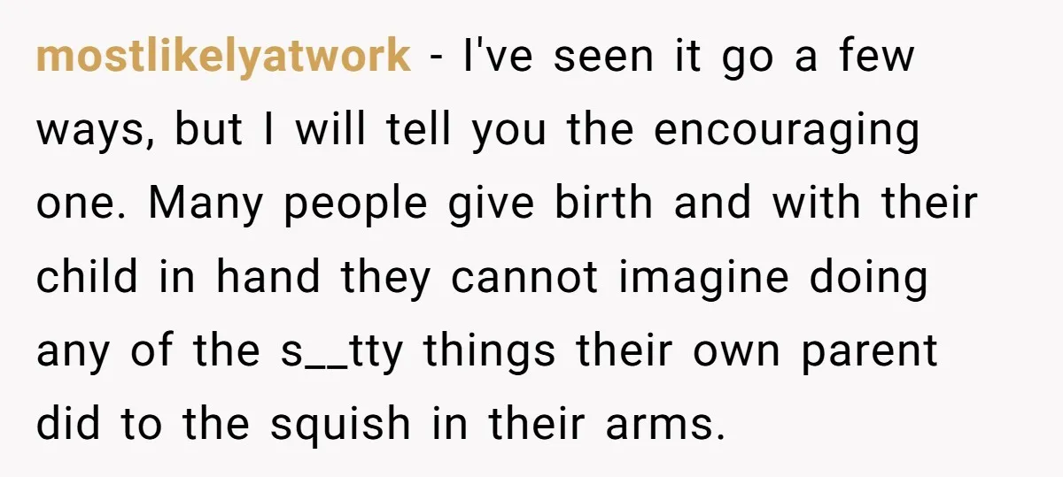 mostlikelyatwork − I've seen it go a few ways, but I will tell you the encouraging one. Many people give birth and with their child in hand they cannot imagine...