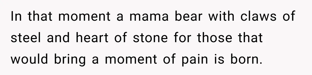 In that moment a mama bear with claws of steel and heart of stone for those that would bring a moment of pain is born.