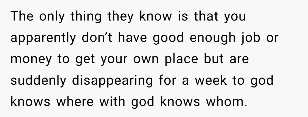 The only thing they know is that you apparently don’t have good enough job or money to get your own place but are suddenly disappearing for a week to god...