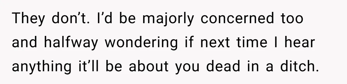 They don’t. I’d be majorly concerned too and halfway wondering if next time I hear anything it’ll be about you dead in a ditch.