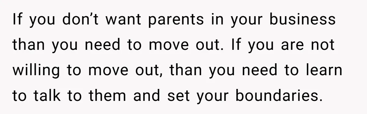 If you don’t want parents in your business than you need to move out. If you are not willing to move out, than you need to learn to talk to...