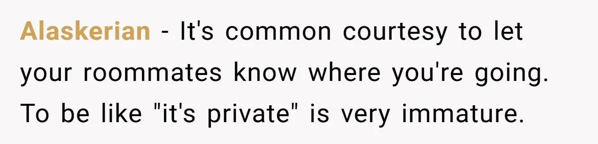 Alaskerian − It's common courtesy to let your roommates know where you're going. To be like "it's private" is very immature.