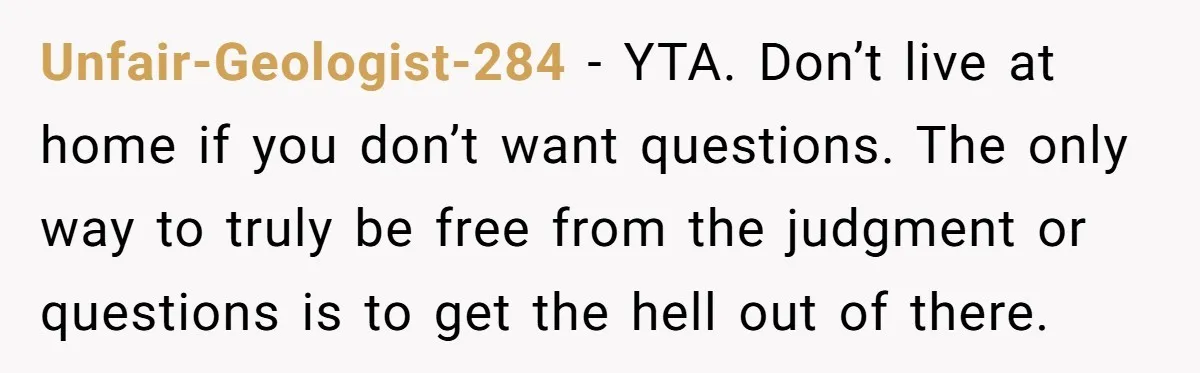 Unfair-Geologist-284 − YTA. Don’t live at home if you don’t want questions. The only way to truly be free from the judgment or questions is to get the hell out...