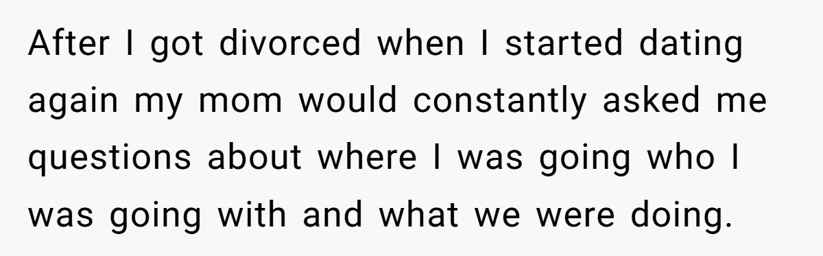 After I got divorced when I started dating again my mom would constantly asked me questions about where I was going who I was going with and what we were...