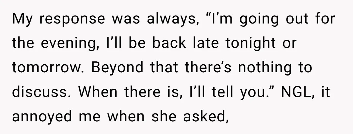 My response was always, “I’m going out for the evening, I’ll be back late tonight or tomorrow. Beyond that there’s nothing to discuss. When there is, I’ll tell you.” NGL,...