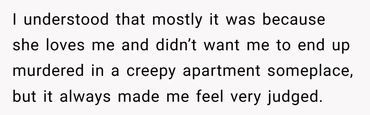 I understood that mostly it was because she loves me and didn’t want me to end up murdered in a creepy apartment someplace, but it always made me feel very...