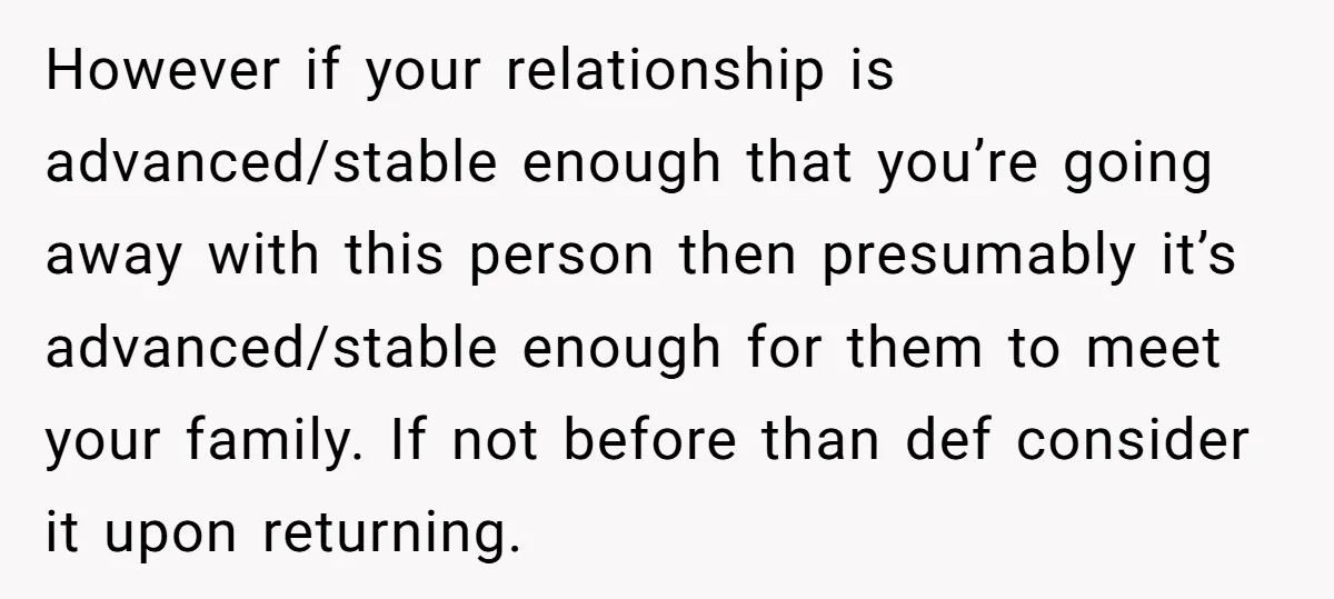 However if your relationship is advanced/stable enough that you’re going away with this person then presumably it’s advanced/stable enough for them to meet your family. If not before than def...