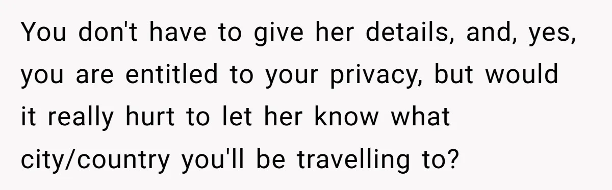 You don't have to give her details, and, yes, you are entitled to your privacy, but would it really hurt to let her know what city/country you'll be travelling to?