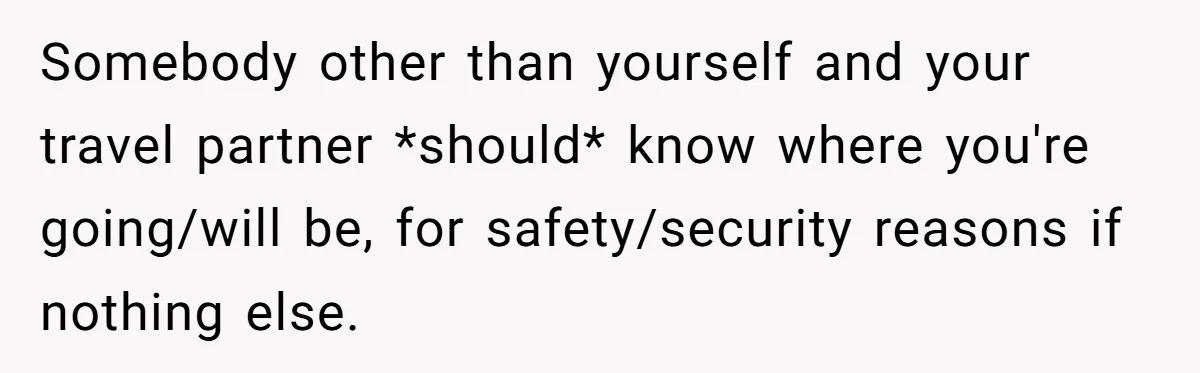 Somebody other than yourself and your travel partner *should* know where you're going/will be, for safety/security reasons if nothing else.