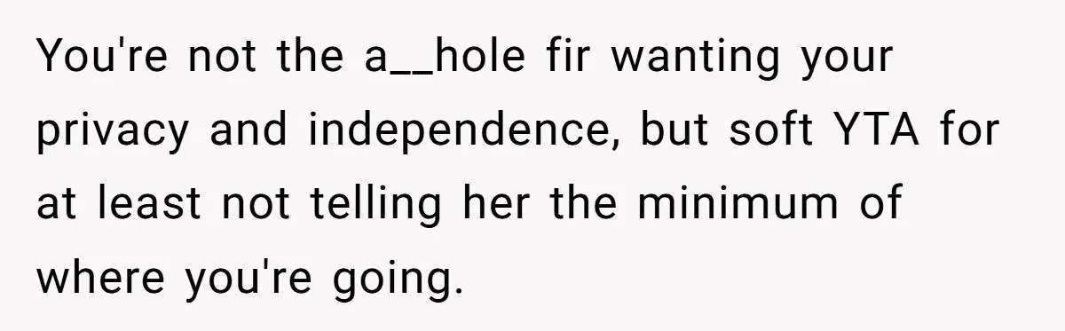 You're not the a__hole fir wanting your privacy and independence, but soft YTA for at least not telling her the minimum of where you're going.